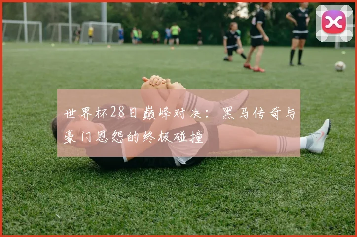 世界杯28日巅峰对决：黑马传奇与豪门恩怨的终极碰撞
