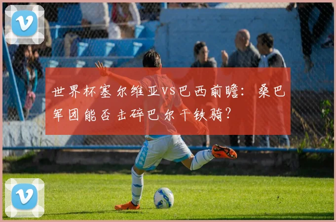 世界杯塞尔维亚vs巴西前瞻：桑巴军团能否击碎巴尔干铁骑？